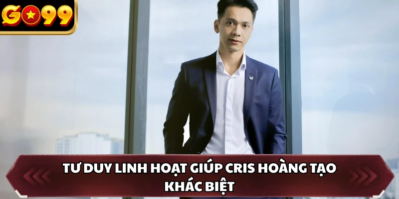 CEO Cris Hoàng 4 Tư duy linh hoạt giúp Cris Hoàng tạo khác biệt